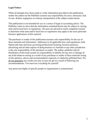 Legal Notices

While all attempts have been made to verify information provided in this publication,
neither the author nor the Publisher assumes any responsibility for error, omissions, lack
of care, default, negligence or contrary interpretation of the subject matter herein.

This publication is not intended for use as a source of legal or accounting advice. The
Publisher wants to stress that the information contained herein may be subject to varying
state and/or local laws or regulations. All users are advised to retain competent counsel
to determine what state and/or local laws or regulations may apply to the users particular
business applications of this material.

The purchaser or reader of this publication assumes sole responsibility for the use of
these materials and information. Adherence to all applicable laws and regulations, both
federal and state and local, governing professional licensing, business practices,
advertising and all other aspects of doing business in Australia or any other jurisdiction
is the sole responsibility of the purchaser or reader. The author, publisher and all
distributors of this book assume no responsibility or liability for any loss or damage of
any kind whatever arising as a result of any purchaser or reader of these materials acting
on the opinions, advice and recommendation expressly or implicitly published here. We
do not guarantee any results you may or may not get as a result of following our
recommendations. You must test everything for yourself.

Any perceived slights of specific people or organisations is unintentional.




                                                                                             2
 