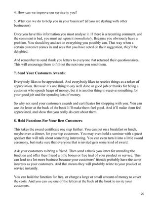 4. How can we improve our service to you?

5. What can we do to help you in your business? (if you are dealing with other
businesses)

Once you have this information you must analyse it. If there is a recurring comment, and
the comment is bad, you must act upon it immediately. Because you obviously have a
problem. You should try and act on everything you possibly can. That way when a
certain customer comes in and sees that you have acted on their suggestion, they’ll be
delighted.

And remember to send thank you letters to everyone that returned their questionnaires.
This will encourage them to fill out the next one you send them.

7. Send Your Customers Awards:

Everybody likes to be appreciated. And everybody likes to receive things as a token of
appreciation. Because it’s one thing to say well done or good job or thanks for being a
customer who spends heaps of money, but it is another thing to receive something for
your good job and for spending lots of money.

So why not send your customers awards and certificates for shopping with you. You can
use the letter at the back of the book It’ll make them feel good. And it’ll make them feel
appreciated, and show that you really do care about them.

8. Hold Functions For Your Best Customers:

This takes the award certificate one step further. You can put on a breakfast or lunch,
maybe even a dinner, for your top customers. You may even hold a seminar with a guest
speaker that will talk about something interesting. You can even turn it into a little award
ceremony, but make sure that everyone that is invited gets some kind of award.

Ask your customers to bring a friend. Then send a thank you letter for attending the
function and offer their friend a little bonus or free trial of your product or service. This
can lead to a lot more business because your customers’ friends probably have the same
interests as your customers. And that means they will probably relate to your product or
service instantly.

You can hold the function for free, or charge a large or small amount of money to cover
the costs. And you can use one of the letters at the back of the book to invite your
customers.

                                                                                            20
 