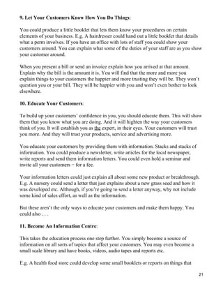 9. Let Your Customers Know How You Do Things:

You could produce a little booklet that lets them know your procedures on certain
elements of your business. E.g. A hairdresser could hand out a little booklet that details
what a perm involves. If you have an office with lots of staff you could show your
customers around. You can explain what some of the duties of your staff are as you show
your customer around.

When you present a bill or send an invoice explain how you arrived at that amount.
Explain why the bill is the amount it is. You will find that the more and more you
explain things to your customers the happier and more trusting they will be. They won’t
question you or your bill. They will be happier with you and won’t even bother to look
elsewhere.

10. Educate Your Customers:

To build up your customers’ confidence in you, you should educate them. This will show
them that you know what you are doing. And it will highten the way your customers
think of you. It will establish you as the expert, in their eyes. Your customers will trust
you more. And they will trust your products, service and advertising more.

You educate your customers by providing them with information. Stacks and stacks of
information. You could produce a newsletter, write articles for the local newspaper,
write reports and send them information letters. You could even hold a seminar and
invite all your customers − for a fee.

Your information letters could just explain all about some new product or breakthrough.
E.g. A nursery could send a letter that just explains about a new grass seed and how it
was developed etc. Although, if you’re going to send a letter anyway, why not include
some kind of sales effort, as well as the information.

But these aren’t the only ways to educate your customers and make them happy. You
could also . . .

11. Become An Information Centre:

This takes the education process one step further. You simply become a source of
information on all sorts of topics that affect your customers. You may even become a
small scale library and have books, videos, audio tapes and reports etc.

E.g. A health food store could develop some small booklets or reports on things that

                                                                                         21
 