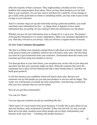 effect the majority of their customers. They might produce a booklet on how to have
healthier skin using products from nature. Once you have these products you can lend
them to your customers. Or you may want to sell them for a small fee. If you manage to
get a really really good deal on a book or something similar, you may want to pass on the
savings to your customers.

And if a customer rings you up and wants help solving a particular problem, you could
send them some information for free − or charge them. It depends on how much
information they are getting. Or you could give them the information over the phone.

Whether you give all your information away or charge for it, is up to you. The purpose
of having this information is to create a dependency. Make your customers dependent on
you. Then they will turn to you always. And you will have a regular stream of income.

12. Give Your Customers Recognition:

The idea is to flatter your customers and get them to talk about you to their friends. And
in the process build your credibility which in turn will lead to more sales. The first thing
you must do is get testimonials from your customers. Testimonials about the results your
customers got from using your product or service.

You then put these in your sales letters, your reception area, on the wall of your shop and
anywhere else that your customers might see them. When the customer that wrote the
testimonial sees it they will feel flattered and talk to their friends about it. And this will
build great goodwill.

It will also increase your credibility which will lead to more sales. Because new
customers can see that people use you and your products or services and are happy. This
works very well because everybody has been stung before. And showing a testimonial
tells your new customer that you can be trusted.

How do you get these testimonials?

You Ask For Them!

You can ring your customer up and say something like this . . .

"(their name), It’s (your name) from (your business). I’d really like to get a photo of you
and your business, and a testimonial if possible. If they turn out well, we may even put
them up in (our shop, reception area) where people can see them, (and promote your
business at the same time. − if dealing with another business)."

                                                                                            22
 