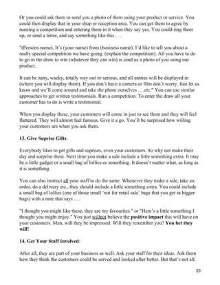 Or you could ask them to send you a photo of them using your product or service. You
could then display that in your shop or reception area. You can get them to agree by
running a competition and entering them in it when they say yes. You could ring them
up, or send a letter, and say something like this . . .

"(Persons name), It’s (your name) from (business name). I’d like to tell you about a
really special competition we have going. (explain the competition). All you have to do
to go in the draw to win (whatever they can win) is send us a photo of you using our
product.

It can be zany, wacky, totally way out or serious, and all entries will be displayed in
(where you will display them). If you don’t have a camera or film don’t worry. Just let us
know and we’ll come around and take the photo ourselves . . .etc." You can use similar
approaches to get written testimonials. Run a competition. To enter the draw all your
customer has to do is write a testimonial.

When you display these, your customers will come in just to see them and they will feel
flattered. They will almost feel famous. Give it a go. You’ll be surprised how willing
your customers are when you ask them.

13. Give Suprise Gifts:

Everybody likes to get gifts and suprises, even your customers. So why not make their
day and surprise them. Next time you make a sale include a little something extra. It may
be a little gadget or a small bag of lollies or something. It doesn’t matter what, as long as
it is something.

You can also instruct all your staff to do the same. Whenever they make a sale, take an
order, do a delivery etc., they should include a little something extra. You could include
a small bag of lollies (one of those small ‘not for retail sale’ bags that you get in bigger
bags) with a note that says . . .

"I thought you might like these, they are my favourites." or "Here’s a little something I
thought you might enjoy." You just willnot believe the positive impact this will have on
your customers. Man, will they be impressed. Will they remember you? You bet they
will!

14. Get Your Staff Involved:

After all, they are part of your business as well. Ask your staff for their ideas. Ask them
how they think the customers could be served and looked after better. But that’s not all.

                                                                                              23
 