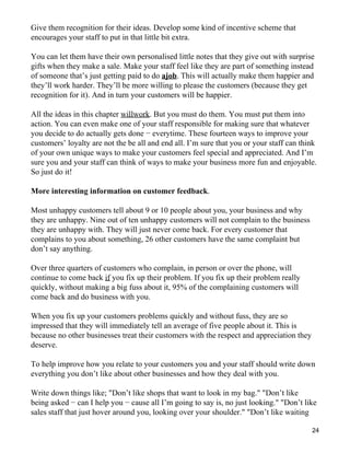 Give them recognition for their ideas. Develop some kind of incentive scheme that
encourages your staff to put in that little bit extra.

You can let them have their own personalised little notes that they give out with surprise
gifts when they make a sale. Make your staff feel like they are part of something instead
of someone that’s just getting paid to do ajob. This will actually make them happier and
they’ll work harder. They’ll be more willing to please the customers (because they get
recognition for it). And in turn your customers will be happier.

All the ideas in this chapter willwork. But you must do them. You must put them into
action. You can even make one of your staff responsible for making sure that whatever
you decide to do actually gets done − everytime. These fourteen ways to improve your
customers’ loyalty are not the be all and end all. I’m sure that you or your staff can think
of your own unique ways to make your customers feel special and appreciated. And I’m
sure you and your staff can think of ways to make your business more fun and enjoyable.
So just do it!

More interesting information on customer feedback.

Most unhappy customers tell about 9 or 10 people about you, your business and why
they are unhappy. Nine out of ten unhappy customers will not complain to the business
they are unhappy with. They will just never come back. For every customer that
complains to you about something, 26 other customers have the same complaint but
don’t say anything.

Over three quarters of customers who complain, in person or over the phone, will
continue to come back if you fix up their problem. If you fix up their problem really
quickly, without making a big fuss about it, 95% of the complaining customers will
come back and do business with you.

When you fix up your customers problems quickly and without fuss, they are so
impressed that they will immediately tell an average of five people about it. This is
because no other businesses treat their customers with the respect and appreciation they
deserve.

To help improve how you relate to your customers you and your staff should write down
everything you don’t like about other businesses and how they deal with you.

Write down things like; "Don’t like shops that want to look in my bag." "Don’t like
being asked − can I help you − cause all I’m going to say is, no just looking." "Don’t like
sales staff that just hover around you, looking over your shoulder." "Don’t like waiting

                                                                                           24
 