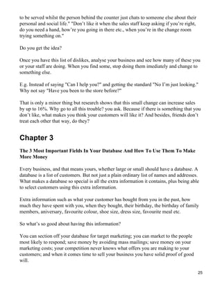 to be served whilst the person behind the counter just chats to someone else about their
personal and social life." "Don’t like it when the sales staff keep asking if you’re right,
do you need a hand, how’re you going in there etc., when you’re in the change room
trying something on."

Do you get the idea?

Once you have this list of dislikes, analyse your business and see how many of these you
or your staff are doing. When you find some, stop doing them imediately and change to
something else.

E.g. Instead of saying "Can I help you?" and getting the standard "No I’m just looking."
Why not say "Have you been to the store before?"

That is only a minor thing but research shows that this small change can increase sales
by up to 16%. Why go to all this trouble? you ask. Because if there is something that you
don’t like, what makes you think your customers will like it? And besides, friends don’t
treat each other that way, do they?


Chapter 3
The 3 Most Important Fields In Your Database And How To Use Them To Make
More Money

Every business, and that means yours, whether large or small should have a database. A
database is a list of customers. But not just a plain ordinary list of names and addresses.
What makes a database so special is all the extra information it contains, plus being able
to select customers using this extra information.

Extra information such as what your customer has bought from you in the past, how
much they have spent with you, when they bought, their birthday, the birthday of family
members, aniversary, favourite colour, shoe size, dress size, favourite meal etc.

So what’s so good about having this information?

You can section off your database for target marketing; you can market to the people
most likely to respond; save money by avoiding mass mailings; save money on your
marketing costs; your competition never knows what offers you are making to your
customers; and when it comes time to sell your business you have solid proof of good
will.

                                                                                              25
 