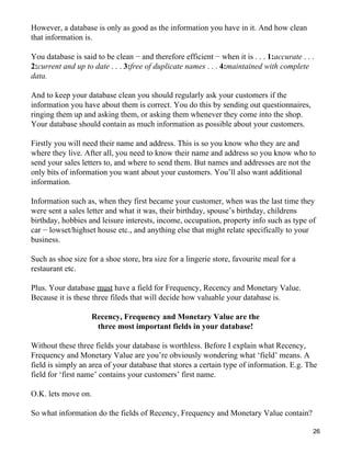 However, a database is only as good as the information you have in it. And how clean
that information is.

You database is said to be clean − and therefore efficient − when it is . . . 1:accurate . . .
2:current and up to date . . . 3:free of duplicate names . . . 4:maintained with complete
data.

And to keep your database clean you should regularly ask your customers if the
information you have about them is correct. You do this by sending out questionnaires,
ringing them up and asking them, or asking them whenever they come into the shop.
Your database should contain as much information as possible about your customers.

Firstly you will need their name and address. This is so you know who they are and
where they live. After all, you need to know their name and address so you know who to
send your sales letters to, and where to send them. But names and addresses are not the
only bits of information you want about your customers. You’ll also want additional
information.

Information such as, when they first became your customer, when was the last time they
were sent a sales letter and what it was, their birthday, spouse’s birthday, childrens
birthday, hobbies and leisure interests, income, occupation, property info such as type of
car − lowset/highset house etc., and anything else that might relate specifically to your
business.

Such as shoe size for a shoe store, bra size for a lingerie store, favourite meal for a
restaurant etc.

Plus. Your database must have a field for Frequency, Recency and Monetary Value.
Because it is these three fileds that will decide how valuable your database is.

                    Recency, Frequency and Monetary Value are the
                     three most important fields in your database!

Without these three fields your database is worthless. Before I explain what Recency,
Frequency and Monetary Value are you’re obviously wondering what ‘field’ means. A
field is simply an area of your database that stores a certain type of information. E.g. The
field for ‘first name’ contains your customers’ first name.

O.K. lets move on.

So what information do the fields of Recency, Frequency and Monetary Value contain?

                                                                                             26
 