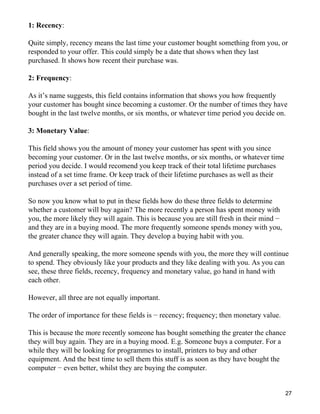 1: Recency:

Quite simply, recency means the last time your customer bought something from you, or
responded to your offer. This could simply be a date that shows when they last
purchased. It shows how recent their purchase was.

2: Frequency:

As it’s name suggests, this field contains information that shows you how frequently
your customer has bought since becoming a customer. Or the number of times they have
bought in the last twelve months, or six months, or whatever time period you decide on.

3: Monetary Value:

This field shows you the amount of money your customer has spent with you since
becoming your customer. Or in the last twelve months, or six months, or whatever time
period you decide. I would recomend you keep track of their total lifetime purchases
instead of a set time frame. Or keep track of their lifetime purchases as well as their
purchases over a set period of time.

So now you know what to put in these fields how do these three fields to determine
whether a customer will buy again? The more recently a person has spent money with
you, the more likely they will again. This is because you are still fresh in their mind −
and they are in a buying mood. The more frequently someone spends money with you,
the greater chance they will again. They develop a buying habit with you.

And generally speaking, the more someone spends with you, the more they will continue
to spend. They obviously like your products and they like dealing with you. As you can
see, these three fields, recency, frequency and monetary value, go hand in hand with
each other.

However, all three are not equally important.

The order of importance for these fields is − recency; frequency; then monetary value.

This is because the more recently someone has bought something the greater the chance
they will buy again. They are in a buying mood. E.g. Someone buys a computer. For a
while they will be looking for programmes to install, printers to buy and other
equipment. And the best time to sell them this stuff is as soon as they have bought the
computer − even better, whilst they are buying the computer.


                                                                                            27
 