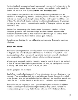On the other hand, someone that bought a computer 2 years ago isn’t as interested in the
new programmes because they are used to what they have, and they get by with it. So
how do you use these three fields to increase your profits and sales?

Firstly, to make sure you can use the information efficiently you need to store the
information in the right way. The field for recency should contain a date. The date your
customer last purchased something from you. The field for frequency should hold a list
of dates. The date of each time the customer bought something from you. Or you might
just want to have a number − representing the number of times your customer has spent
money with you.

And the field for monetary value should contain the amount − in dollars − of your
customers’ purchases. And what they bought. You then combine frequency and
monetary value to have a list of dates that show what was bought and for how much.
Even have a section that shows the total amount spent with you.

Organising your database this way will enable you to use your database for maximum
efficiency.

So how does it work?

You decide to run a promotion. So, being a smart business owner you decide to market
to the people that have already shown that they are interested in your product − your
existing customers. You come up with a great idea. But before you rush out and mail
your whole database, you check it out to see who is most likely to respond.

What you find is that only half your customers would be interested, and so you mail only
to them. If you had 2000 people on your database you have just saved yourself the cost
of mailing 1000 letters. That’s over $450 you just saved.

Let me give you a few examples:

E.g. 1. You own a local restaurant. All of your customers are kept on a database on your
computer. Your records have their names and addresses, the date they were last mailed
to, the date they were last here and what they had, when they had it and how much it cost
− over the last 12 months. As well as whether it was a credit card payment or cash.

You decide that you are going to have a special theme night in two weeks. It will be a
Middle Eastern night with entertainment provided by a Belly Dancer, Harem Girls
(waitresses in disguise) serving the food, and a set menu of Middle Eastern dishes.


                                                                                           28
 