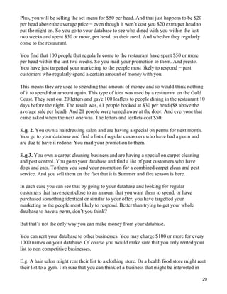 Plus, you will be selling the set menu for $50 per head. And that just happens to be $20
per head above the average price − even though it won’t cost you $20 extra per head to
put the night on. So you go to your database to see who dined with you within the last
two weeks and spent $50 or more, per head, on their meal. And whether they regularly
come to the restaurant.

You find that 100 people that regularly come to the restaurant have spent $50 or more
per head within the last two weeks. So you mail your promotion to them. And presto.
You have just targetted your marketing to the people most likely to respond − past
customers who regularly spend a certain amount of money with you.

This means they are used to spending that amount of money and so would think nothing
of it to spend that amount again. This type of idea was used by a restaurant on the Gold
Coast. They sent out 20 letters and gave 100 leaflets to people dining in the restaurant 10
days before the night. The result was, 41 people booked at $30 per head ($8 above the
average sale per head). And 21 people were turned away at the door. And everyone that
came asked when the next one was. The letters and leaflets cost $50.

E.g. 2. You own a hairdressing salon and are having a special on perms for next month.
You go to your database and find a list of regular customers who have had a perm and
are due to have it redone. You mail your promotion to them.

E.g 3. You own a carpet cleaning business and are having a special on carpet cleaning
and pest control. You go to your database and find a list of past customers who have
dogs and cats. To them you send your promotion for a combined carpet clean and pest
service. And you sell them on the fact that it is Summer and flea season is here.

In each case you can see that by going to your database and looking for regular
customers that have spent close to an amount that you want them to spend, or have
purchased something identical or similar to your offer, you have targetted your
marketing to the people most likely to respond. Better than trying to get your whole
database to have a perm, don’t you think?

But that’s not the only way you can make money from your database.

You can rent your database to other businesses. You may charge $100 or more for every
1000 names on your database. Of course you would make sure that you only rented your
list to non competitive businesses.

E.g. A hair salon might rent their list to a clothing store. Or a health food store might rent
their list to a gym. I’m sure that you can think of a business that might be interested in

                                                                                            29
 