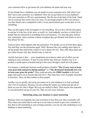 your customers.How to get names for your database the quick and easy way.

If you already have a database you can market to your customers now. But what if you
don’t have your customers on a database? How do you get them on to your database?
Ask your customers to fill out a questionnaire, like the one at the back of the book. Hand
one to everyone that comes into your store. To encourage people to fill it out and give
you their details run a competition with it. Every questionnaire goes in the draw to win
something.

Place an ad/coupon in the newspaper to win something. All you do is fill the ad/coupon
in and put it in the box in the store, or send it in. And suddenly you have a whole list of
people that are interested in something from your business. I’ve seen this ploy used by
new restaurants. And everytime without exception they get flooded with letters to win a
free dinner for two.

And you know what happens after the promotion. You hardly see an ad from them again.
Not until they run the promotion again. Why? Because they are sending sales letters to
all the people that entered the contest to win a dinner for two. They offer them deals and
give them reasons why they should come in and eat.

And the best part is that . . .your competition never knows what sort of offers you are
making to your customers. It may be years before they find out. Another way is to
produce a small report or booklet and give this away through a small ad in the paper.

For instance, a landscape business could produce a booklet "The 12 easy ways to keep
your grass lush and green during summer" or "The all natural chemically free way
to treat your grass for grubs" They could advertise this FREE booklet in the local
paper and send it out to anyone that asks for it. They then have a list of people interested
in lawncare. They can then market to these people.

Another way to quickly and easily get names on to your database is to rent somebody
else’s list of customers. Because you are renting the names you cannot just put all of
them on your list, that’s illegal. But you can market to them. Then anyone that responds
to your promotion can go on your list. They are now your customer.

                  Marketing using your database is smart marketing

Because when you regularly ask your customers to buy from you, they eventually will.
Plus, when you realise that it costs up to seven times as much to get a new customer to
buy then to sell something to your existing customer, you can see why marketing to your
database is smart marketing.

                                                                                              30
 