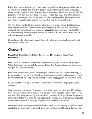 If you don’t have a database yet I’m sure you’re wondering what you should include in
it. You should include: date they first became your customer, their name and address,
phone number if possible, date they were last mailed to and what it was, date of their last
purchase, every purchase they have ever made − when they made it and how much it
was, their birthday and other family members birthdays if possible, plus anything else
that relates to your business such as shoe size, bra size, favourite colour etc.

The first thing you should do when you get someone’s name on your database is send
them a thank you letter. Thank them for spending money with you. It’ll knock their
socks off. You should mail your customers atleast8 times a year. And you should have
no problem doing this because you can use the letters at the back of the book. Plus, it
will only cost you about $4.

Certainly not a lot of money to spend. Especially when you consider how much profit
that $4 could make you.


Chapter 4
Direct Mail Guidelines To Follow To Increase The Response From Your
Promotions

Direct mail, or direct marketing is marketing directly to your customers and prospects.
While that sounds easy enough, be warned. If you do a direct mail campaign the wrong
way you will lose your money.

How much money? Well, each sales letter you send will cost you 45c for the stamp, 3c
for the envelope, plus the cost of the letter itself, plus the cost of grabbers (grabbers will
be revealed later). So all up you are looking at a cost of atleast 48c for each sales letter.

So you would be looking at a cost of $48 minimum to market to 100 people on your
database.

Now you might be thinking "I can reach a hell of a lot more people with a $50 ad in the
local paper." Yes that’s true. Your ad will be seen by more people. But you can’t say as
much in a $50 ad as you can say in a sales letter, and most of the people that see your ad
aren’t interested in your offer. So you’d actually be wasting money advertising to people
who are not interested, in the hope that your small market will see the ad.

On the other hand, when you market with direct mail, you are sending sales letters to the
people that are most likely to respond. Your past customers. And because they are your

                                                                                             31
 