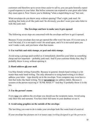 customers and therefore up to seven times easier to sell to, you can quite honestly expect
a good response to your letter. But before someone can respond to your great sales letter
they must open it. Now I know you’re thinking "what a stupid thing to say" but wait.

What envelopes do you throw away without opening? That’s right, junk mail. Or
anything that looks at all like junk mail. So obviously you don’t want your sales letter to
look like junk mail.

                  The Envelope and how to make sure it gets opened

The following seven steps are concerned with the envelope and how to get it opened.

Because if your envelope does not get opened the offer won’t be seen. If it is not seen, it
won’t be read, if it is not read it won’t be acted upon, and if it is not acted upon you
won’t make a sale, and you know what that means.

1: Use real lick and stick stamps, or peal and stick stamps.

Avoid using a postage paid symbol as it immediately identifies your letter as something
cheap and not important − probably junk mail. And if your customer thinks that, they’ll
probably throw it away without opening it.

2: Hand address all your mail.

Use blue female writing if possible. Because in general, female hand writing is a lot
neater than male hand writing. The only alternative to using hand writing is to direct
address your letter − type directly on to the envelope. Your computer may even have a
font that looks like hand writing. Never nevernever use address labels. Because it
screams at the person receiving it "JUNK MAIL!!!" And they’ll probably throw it in the
bin.

3: Use the person’s name.

Every time you address the envelope you should use the recipients name. Avoid using
only their title and surname. You have their full name in your database so use it.

4: Avoid using graphics on the outside of the envelope.

The last thing you want to do is make your envelope look like some kind of carnival.

If your envelope has pictures on it or teaser copy (writing designed to get the person to

                                                                                            32
 