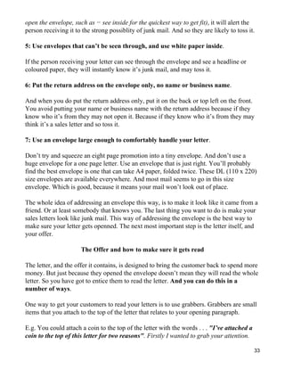 open the envelope, such as − see inside for the quickest way to get fit), it will alert the
person receiving it to the strong possiblity of junk mail. And so they are likely to toss it.

5: Use envelopes that can’t be seen through, and use white paper inside.

If the person receiving your letter can see through the envelope and see a headline or
coloured paper, they will instantly know it’s junk mail, and may toss it.

6: Put the return address on the envelope only, no name or business name.

And when you do put the return address only, put it on the back or top left on the front.
You avoid putting your name or business name with the return address because if they
know who it’s from they may not open it. Because if they know who it’s from they may
think it’s a sales letter and so toss it.

7: Use an envelope large enough to comfortably handle your letter.

Don’t try and squeeze an eight page promotion into a tiny envelope. And don’t use a
huge envelope for a one page letter. Use an envelope that is just right. You’ll probably
find the best envelope is one that can take A4 paper, folded twice. These DL (110 x 220)
size envelopes are available everywhere. And most mail seems to go in this size
envelope. Which is good, because it means your mail won’t look out of place.

The whole idea of addressing an envelope this way, is to make it look like it came from a
friend. Or at least somebody that knows you. The last thing you want to do is make your
sales letters look like junk mail. This way of addressing the envelope is the best way to
make sure your letter gets openned. The next most important step is the letter itself, and
your offer.

                      The Offer and how to make sure it gets read

The letter, and the offer it contains, is designed to bring the customer back to spend more
money. But just because they opened the envelope doesn’t mean they will read the whole
letter. So you have got to entice them to read the letter. And you can do this in a
number of ways.

One way to get your customers to read your letters is to use grabbers. Grabbers are small
items that you attach to the top of the letter that relates to your opening paragraph.

E.g. You could attach a coin to the top of the letter with the words . . . "I’ve attached a
coin to the top of this letter for two reasons". Firstly I wanted to grab your attention.

                                                                                              33
 
