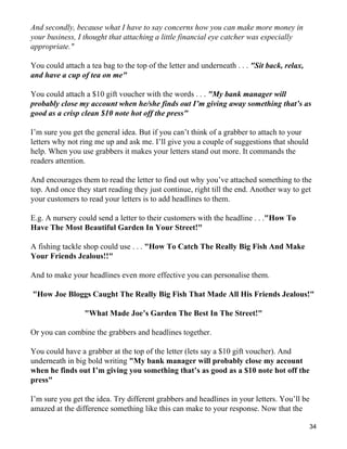 And secondly, because what I have to say concerns how you can make more money in
your business, I thought that attaching a little financial eye catcher was especially
appropriate."

You could attach a tea bag to the top of the letter and underneath . . . "Sit back, relax,
and have a cup of tea on me"

You could attach a $10 gift voucher with the words . . . "My bank manager will
probably close my account when he/she finds out I’m giving away something that’s as
good as a crisp clean $10 note hot off the press"

I’m sure you get the general idea. But if you can’t think of a grabber to attach to your
letters why not ring me up and ask me. I’ll give you a couple of suggestions that should
help. When you use grabbers it makes your letters stand out more. It commands the
readers attention.

And encourages them to read the letter to find out why you’ve attached something to the
top. And once they start reading they just continue, right till the end. Another way to get
your customers to read your letters is to add headlines to them.

E.g. A nursery could send a letter to their customers with the headline . . ."How To
Have The Most Beautiful Garden In Your Street!"

A fishing tackle shop could use . . . "How To Catch The Really Big Fish And Make
Your Friends Jealous!!"

And to make your headlines even more effective you can personalise them.

"How Joe Bloggs Caught The Really Big Fish That Made All His Friends Jealous!"

                 "What Made Joe’s Garden The Best In The Street!"

Or you can combine the grabbers and headlines together.

You could have a grabber at the top of the letter (lets say a $10 gift voucher). And
underneath in big bold writing "My bank manager will probably close my account
when he finds out I’m giving you something that’s as good as a $10 note hot off the
press"

I’m sure you get the idea. Try different grabbers and headlines in your letters. You’ll be
amazed at the difference something like this can make to your response. Now that the

                                                                                             34
 