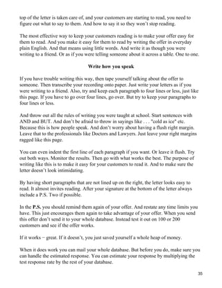 top of the letter is taken care of, and your customers are starting to read, you need to
figure out what to say to them. And how to say it so they won’t stop reading.

The most effective way to keep your customers reading is to make your offer easy for
them to read. And you make it easy for them to read by writing the offer in everyday
plain English. And that means using little words. And write it as though you were
writing to a friend. Or as if you were telling someone about it across a table. One to one.

                                   Write how you speak

If you have trouble writing this way, then tape yourself talking about the offer to
someone. Then transcribe your recording onto paper. Just write your letters as if you
were writing to a friend. Also, try and keep each paragraph to four lines or less, just like
this page. If you have to go over four lines, go over. But try to keep your paragraphs to
four lines or less.

And throw out all the rules of writing you were taught at school. Start sentences with
AND and BUT. And don’t be afraid to throw in sayings like . . . "cold as ice" etc.
Because this is how people speak. And don’t worry about having a flush right margin.
Leave that to the professionals like Doctors and Lawyers. Just leave your right margins
ragged like this page.

You can even indent the first line of each paragraph if you want. Or leave it flush. Try
out both ways. Monitor the results. Then go with what works the best. The purpose of
writing like this is to make it easy for your customers to read it. And to make sure the
letter doesn’t look intimidating.

By having short paragraphs that are not lined up on the right, the letter looks easy to
read. It almost invites reading. After your signature at the bottom of the letter always
include a P.S. Two if possible.

In the P.S. you should remind them again of your offer. And restate any time limits you
have. This just encourages them again to take advantage of your offer. When you send
this offer don’t send it to your whole database. Instead test it out on 100 or 200
customers and see if the offer works.

If it works − great. If it doesn’t, you just saved yourself a whole heap of money.

When it does work you can mail your whole database. But before you do, make sure you
can handle the estimated response. You can estimate your response by multiplying the
test response rate by the rest of your database.

                                                                                           35
 