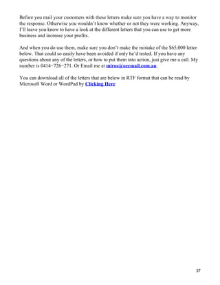 Before you mail your customers with these letters make sure you have a way to monitor
the response. Otherwise you wouldn’t know whether or not they were working. Anyway,
I’ll leave you know to have a look at the different letters that you can use to get more
business and increase your profits.

And when you do use them, make sure you don’t make the mistake of the $65,000 letter
below. That could so easily have been avoided if only he’d tested. If you have any
questions about any of the letters, or how to put them into action, just give me a call. My
number is 0414−726−271. Or Email me at miros@ozemail.com.au.

You can download all of the letters that are below in RTF format that can be read by
Microsoft Word or WordPad by Clicking Here




                                                                                          37
 