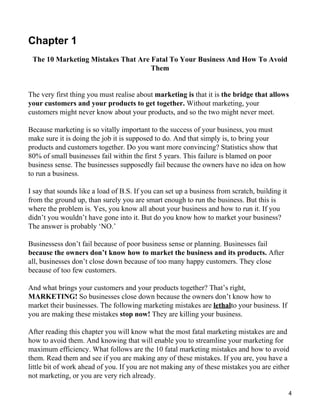 Chapter 1
 The 10 Marketing Mistakes That Are Fatal To Your Business And How To Avoid
                                    Them


The very first thing you must realise about marketing is that it is the bridge that allows
your customers and your products to get together. Without marketing, your
customers might never know about your products, and so the two might never meet.

Because marketing is so vitally important to the success of your business, you must
make sure it is doing the job it is supposed to do. And that simply is, to bring your
products and customers together. Do you want more convincing? Statistics show that
80% of small businesses fail within the first 5 years. This failure is blamed on poor
business sense. The businesses supposedly fail because the owners have no idea on how
to run a business.

I say that sounds like a load of B.S. If you can set up a business from scratch, building it
from the ground up, than surely you are smart enough to run the business. But this is
where the problem is. Yes, you know all about your business and how to run it. If you
didn’t you wouldn’t have gone into it. But do you know how to market your business?
The answer is probably ‘NO.’

Businessess don’t fail because of poor business sense or planning. Businesses fail
because the owners don’t know how to market the business and its products. After
all, businesses don’t close down because of too many happy customers. They close
because of too few customers.

And what brings your customers and your products together? That’s right,
MARKETING! So businesses close down because the owners don’t know how to
market their businesses. The following marketing mistakes are lethalto your business. If
you are making these mistakes stop now! They are killing your business.

After reading this chapter you will know what the most fatal marketing mistakes are and
how to avoid them. And knowing that will enable you to streamline your marketing for
maximum efficiency. What follows are the 10 fatal marketing mistakes and how to avoid
them. Read them and see if you are making any of these mistakes. If you are, you have a
little bit of work ahead of you. If you are not making any of these mistakes you are either
not marketing, or you are very rich already.

                                                                                               4
 