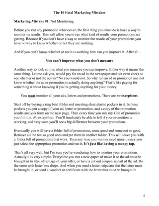 The 10 Fatal Marketing Mistakes

Marketing Mistake #1: Not Monitoring.

Before you run any promotion whatsoever, the first thing you must do is have a way to
monitor its results. This will allow you to see what kind of results your promotions are
getting. Because if you don’t have a way to monitor the results of your promotions you
have no way to know whether or not they are working.

And if you don’t know whether or not it is working how can you improve it. After all...

                      You can’t improve what you don’t measure

Another way to look at it is, what you measure you can improve. Either way it means the
same thing. Let me ask you, would pay for an ad in the newspaper and not even check to
see whether or not the ad ran? No you would not. So why run an ad or promotion and not
know whether the ad or promotion is actually doing anything? That’s like paying for
something without knowing if you’re getting anything for your money.

    You must monitor all your ads, letters and promotions. There are no exceptions.

Start off by buying a ring bind folder and inserting clear plastic pockets in it. In these
pockets you put a copy of your ad, letter or promotion, and a copy of the promotion
results analysis form on the next page. Then every time you run any kind of promotion
you fill it in. No exceptions. You’ll imediately be able to tell if your promotion is
working, and very soon you’ll see a big difference between your promotions.

Eventually you will have a folder full of promotions, some good and some not so good.
Remove all the not so good ones and put them in another folder. This will leave you with
a folder full of promotions that work. Then any time you want or need more money you
just select the appropriate promotion and run it. It’s just like having a money tap.

That’s all very well, but I’m sure you’re wondering how to monitor your promotions.
Actually it is very simple. Everytime you run a newspaper ad make it so the ad must be
brought in to take advantage of your offer, or have a cut out coupon as part of the ad. Do
the same with letter box drops. And when you send a letter, stipulate that the letter must
be brought in, or send a voucher or certificate with the letter that must be brought in.




                                                                                             5
 