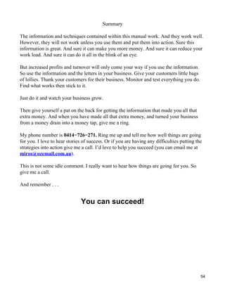 Summary

The information and techniques contained within this manual work. And they work well.
However, they will not work unless you use them and put them into action. Sure this
information is great. And sure it can make you more money. And sure it can reduce your
work load. And sure it can do it all in the blink of an eye.

But increased profits and turnover will only come your way if you use the information.
So use the information and the letters in your business. Give your customers little bags
of lollies. Thank your customers for their business. Monitor and test everything you do.
Find what works then stick to it.

Just do it and watch your business grow.

Then give yourself a pat on the back for getting the information that made you all that
extra money. And when you have made all that extra money, and turned your business
from a money drain into a money tap, give me a ring.

My phone number is 0414−726−271. Ring me up and tell me how well things are going
for you. I love to hear stories of success. Or if you are having any difficulties putting the
strategies into action give me a call. I’d love to help you succeed (you can email me at
miros@ozemail.com.au).

This is not some idle comment. I really want to hear how things are going for you. So
give me a call.

And remember . . .


                               You can succeed!




                                                                                            54
 