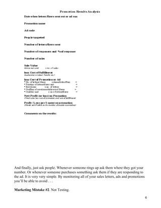And finally, just ask people. Whenever someone rings up ask them where they got your
number. Or whenever someone purchases something ask them if they are responding to
the ad. It is very very simple. By monitoring all of your sales letters, ads and promotions
you’ll be able to avoid . . .

Marketing Mistake #2. Not Testing.

                                                                                              6
 