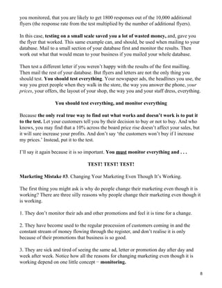 you monitored, that you are likely to get 1800 responses out of the 10,000 additional
flyers (the response rate from the test multiplied by the number of additional flyers).

In this case, testing on a small scale saved you a lot of wasted money, and, gave you
the flyer that worked. This same example can, and should, be used when mailing to your
database. Mail to a small section of your database first and monitor the results. Then
work out what that would mean to your business if you mailed your whole database.

Then test a different letter if you weren’t happy with the results of the first mailling.
Then mail the rest of your database. But flyers and letters are not the only thing you
should test. You should test everything. Your newspaper ads, the headlines you use, the
way you greet people when they walk in the store, the way you answer the phone, your
prices, your offers, the layout of your shop, the way you and your staff dress, everything.

                 You should test everything, and monitor everything

Because the only real true way to find out what works and doesn’t work is to put it
to the test. Let your customers tell you by their decision to buy or not to buy. And who
knows, you may find that a 10% across the board price rise doesn’t affect your sales, but
it will sure increase your profits. And don’t say ‘the customers won’t buy if I increase
my prices.’ Instead, put it to the test.

I’ll say it again because it is so important. You must monitor everything and . . .

                                  TEST! TEST! TEST!

Marketing Mistake #3. Changing Your Marketing Even Though It’s Working.

The first thing you might ask is why do people change their marketing even though it is
working? There are three silly reasons why people change their marketing even though it
is working.

1. They don’t monitor their ads and other promotions and feel it is time for a change.

2. They have become used to the regular procession of customers coming in and the
constant stream of money flowing through the register, and don’t realise it is only
because of their promotions that business is so good.

3. They are sick and tired of seeing the same ad, letter or promotion day after day and
week after week. Notice how all the reasons for changing marketing even though it is
working depend on one little concept − monitoring.

                                                                                            8
 