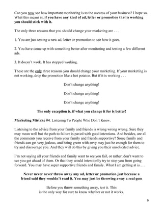 Can you now see how important monitoring is to the success of your business? I hope so.
What this means is, if you have any kind of ad, letter or promotion that is working
you should stick with it.

The only three reasons that you should change your marketing are . . .

1. You are just testing a new ad, letter or promotion to see how it goes.

2. You have come up with something better after monitoring and testing a few different
ads.

3. It doesn’t work. It has stopped working.

These are the only three reasons you should change your marketing. If your marketing is
not working, drop the promotion like a hot potatoe. But if it is working . . .

                                  Don’t change anything!

                                  Don’t change anything!

                                  Don’t change anything!

               The only exception is, if what you change it for is better!

Marketing Mistake #4. Listening To People Who Don’t Know.

Listening to the advice from your family and friends is wrong wrong wrong. Sure they
may mean well but the path to failure is paved with good intentions. And besides, are all
the comments you receive from your family and friends supportive? Some family and
friends can get very jealous, and being green with envy may just be enough for them to
try and discourage you. And they will do this by giving you their unsolicited advice.

I’m not saying all your friends and family want to see you fail, or rather, don’t want to
see you get ahead of them. Or that they would intentionlly try to stop you from going
forward. You may have super supportive friends and family. What I am getting at is . . .

      Never never never throw away any ad, letter or promotion just because a
    friend said they wouldn’t read it. You may just be throwing away a real gem

                       Before you throw something away, test it. This
                 is the only way for sure to know whether or not it works.

                                                                                            9
 