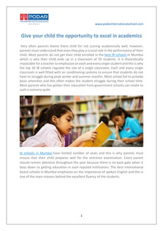 www.podarinternationalschool.com
1
Give your child the opportunity to excel in academics
Very often parents blame there child for not scoring academically well, however,
parents must understand that even they play a crucial role in the performance of their
child. Most parents do not get their child enrolled in the best IB schools in Mumbai
which is why their child ends up in a classroom of 70 students. It is theoretically
impossible for a teacher to emphasize on each and every single student and this is why
the top 10 IB schools regulate the size of a single classroom. Each and every single
classroom is well fitted with air conditioning systems to ensure that students do not
have to struggle during peak winter and summer months. Most school fail to provide
basic amenities and this often makes the student struggle during their school time.
Most parents who has gotten their education from government schools can relate to
such a scenario quite.
Ib schools in Mumbai have limited number of seats and this is why parents must
ensure that their child prepares well for the entrance examination. Every parent
should remain attentive throughout the year because there is no back gate when it
boys down to getting education in such reputed institutions. The best international
board schools in Mumbai emphasize on the importance of spoken English and this is
one of the main reasons behind the excellent fluency of the students.
 
