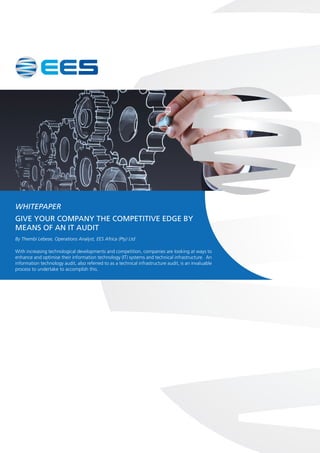 WHITEPAPER
GIVE YOUR COMPANY THE COMPETITIVE EDGE BY
MEANS OF AN IT AUDIT
By Thembi Lebese, Operations Analyst, EES Africa (Pty) Ltd
With increasing technological developments and competition, companies are looking at ways to
enhance and optimise their information technology (IT) systems and technical infrastructure. An
information technology audit, also referred to as a technical infrastructure audit, is an invaluable
process to undertake to accomplish this.
 