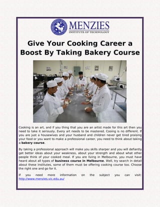 Give Your Cooking Career a
Boost By Taking Bakery Course
Cooking is an art, and if you thing that you are an artist made for this art then you
need to take it seriously. Every art needs to be mastered. Cooing is no different. If
you are just a housewives and your husband and children never get tired praising
your food or you want to make a professional career, you need to think about taking
a bakery course.
By taking a professional approach will make you skills sharper and you will defiantly
get better ideas about your weakness, about your strength and about what other
people think of your cooked meal. If you are living in Melbourne, you must have
heard about all types of business course in Melbourne. Well, try search in detail
about these institutes, some of them must be offering cooking course too. Choose
the right one and go for it.
If you need more information on the subject you can visit:
http://www.menzies.vic.edu.au/
 