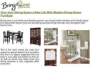 Give Your Dining Space a New Life With Modern Dining Room
Furniture
This is the room where you treat your
guests for special reasons and occasions
and thus it is always suggested that you
keep it up to date and stylish so that you
as well as others love being there and
dining becomes a truly enjoyable affair
every time.
Dining room is one of the most favorite spaces in any house where members of the family spend
time eating their favorite food and discussing countless things that help them strengthen their
bond of love.
 