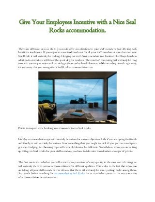 Give Your Employees Incentive with a Nice Seal
Rocks accommodation.
There are different ways in which you could offer a motivation to your staff members. Just offering cash
benefits is inadequate. If you organize a weekend break out for all your staff members at some location near
Seal Rock, it will certainly be rocking. Hanging out with family members in a location like Blueys beach in
addition to coworkers will boost the spirit of your workers. The result of this outing will certainly be long
term that your organization will certainly get for months ahead. However, while intending on such a getaway,
it's necessary that you arrange for a Seal Rocks accommodation too.
Points to inspect while booking an accommodation in Seal Rocks
Holiday accommodation type will certainly be various for various objectives. Like if you are opting for friends
and family, it will certainly be various from something that you ought to pick if you got on a workplace
getaway. Lodging for charming trips will certainly likewise be different. Nonetheless, when you are setting
up cottage in Seal Rocks for your staff members, you have to take into consideration a couple of points.
The first one is that whether you will certainly keep workers of every quality in the same sort of cottage or
will certainly there be various accommodations for different qualities. This is due to the fact that when you
are taking all your staff members, it is obvious that there will certainly be some pecking order among them.
So, decode before searching for accommodation Seal Rocks has as to whether you want the very same sort
of accommodation or various ones.
 