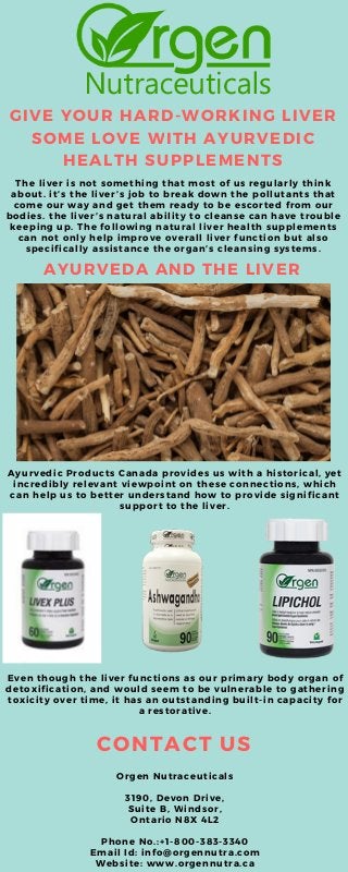 GIVE YOUR HARD-WORKING LIVER
SOME LOVE WITH AYURVEDIC
HEALTH SUPPLEMENTS
The liver is not something that most of us regularly think
about. it’s the liver’s job to break down the pollutants that
come our way and get them ready to be escorted from our
bodies. the liver’s natural ability to cleanse can have trouble
keeping up. The following natural liver health supplements
can not only help improve overall liver function but also
specifically assistance the organ’s cleansing systems.
CONTACT US
Orgen Nutraceuticals
3190, Devon Drive,
Suite B, Windsor,
Ontario N8X 4L2
Phone No.:+1-800-383-3340
Email Id: info@orgennutra.com
Website: www.orgennutra.ca
AYURVEDA AND THE LIVER
Ayurvedic Products Canada provides us with a historical, yet
incredibly relevant viewpoint on these connections, which
can help us to better understand how to provide significant
support to the liver.
Even though the liver functions as our primary body organ of
detoxification, and would seem to be vulnerable to gathering
toxicity over time, it has an outstanding built-in capacity for
a restorative.
 