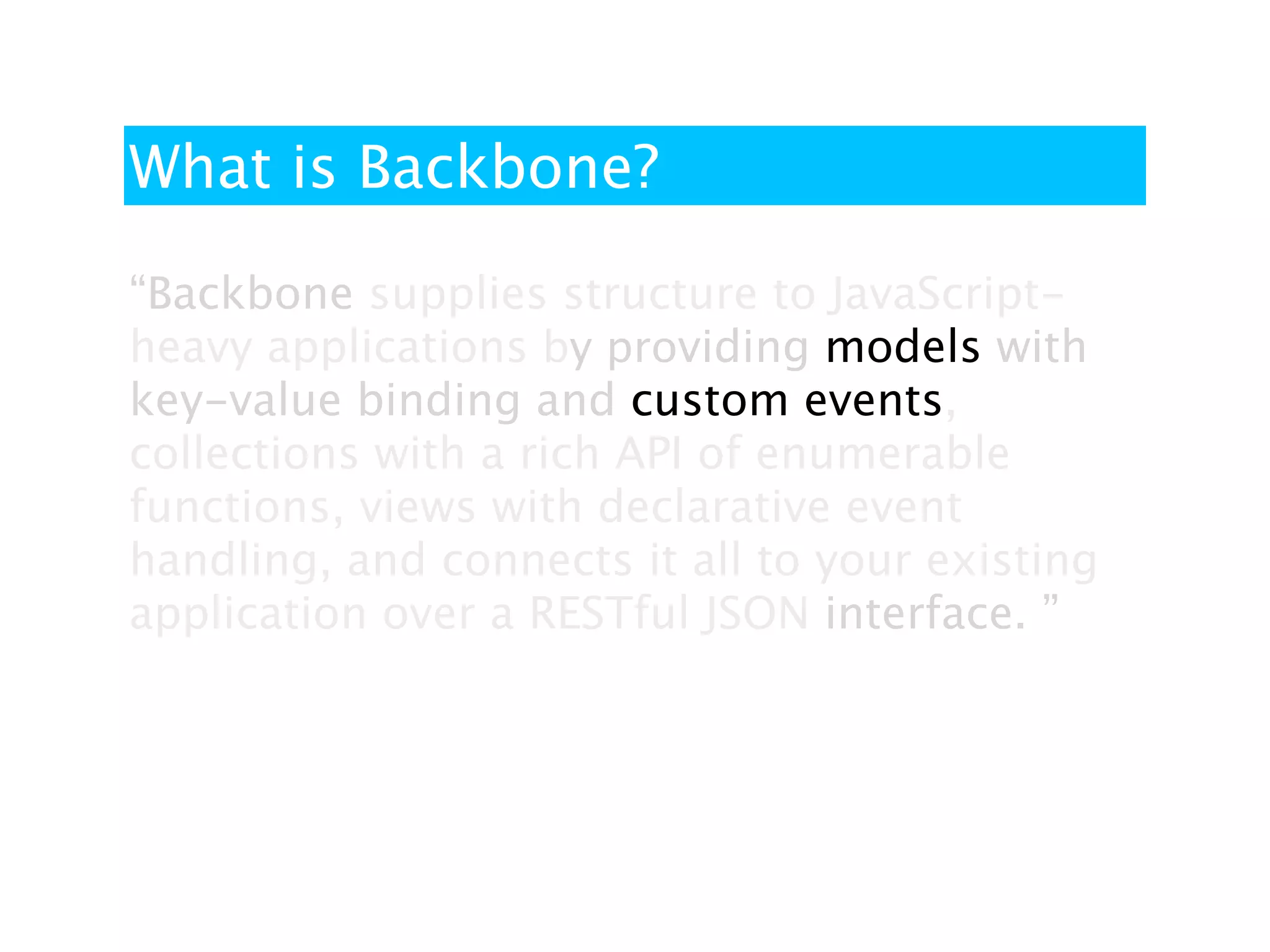 What is Backbone?

“Backbone supplies structure to JavaScript-
heavy applications by providing models with
key-value binding and custom events,
collections with a rich API of enumerable
functions, views with declarative event
handling, and connects it all to your existing
application over a RESTful JSON interface. ”
 