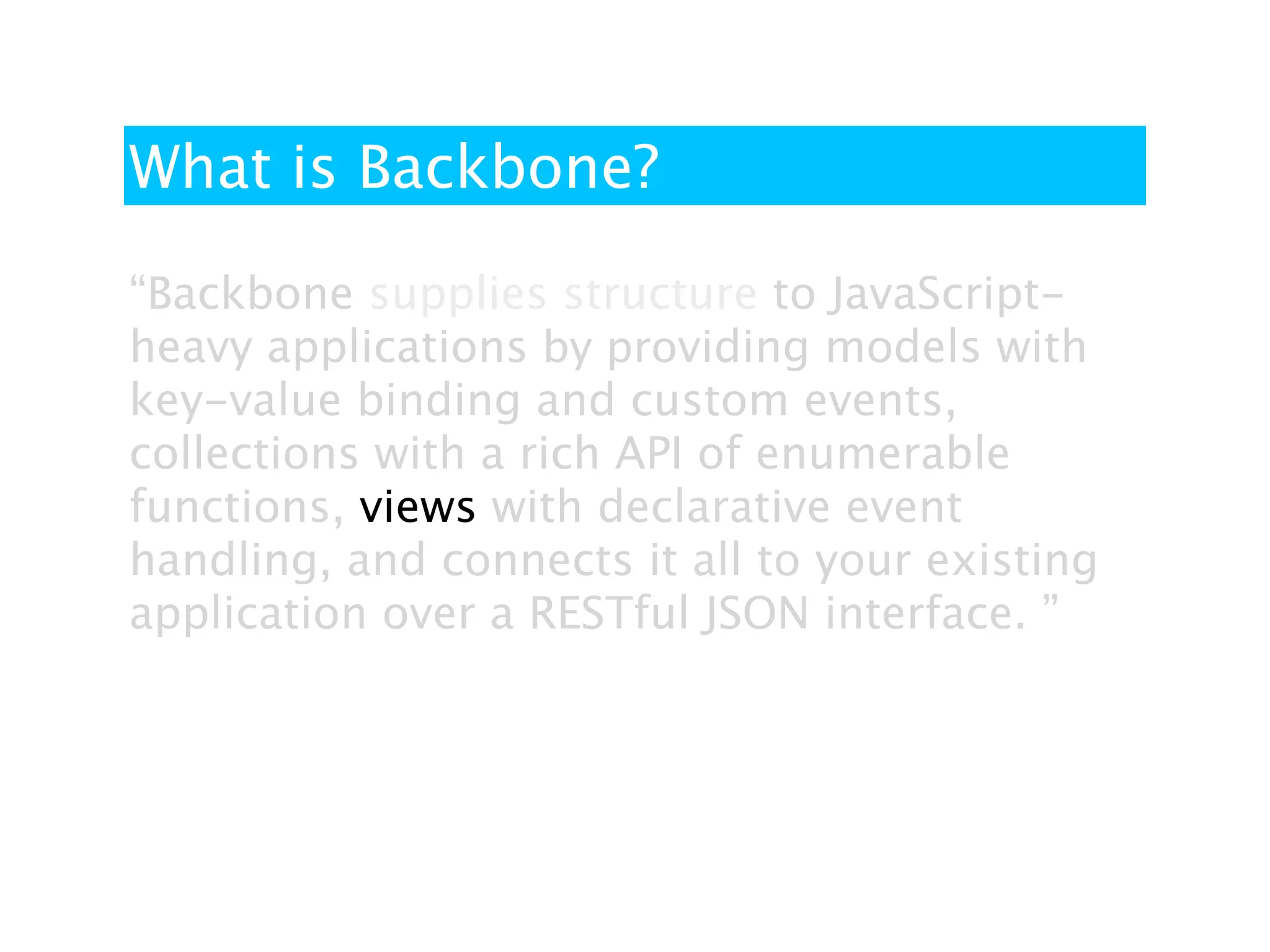 What is Backbone?

“Backbone supplies structure to JavaScript-
heavy applications by providing models with
key-value binding and custom events,
collections with a rich API of enumerable
functions, views with declarative event
handling, and connects it all to your existing
application over a RESTful JSON interface. ”
 