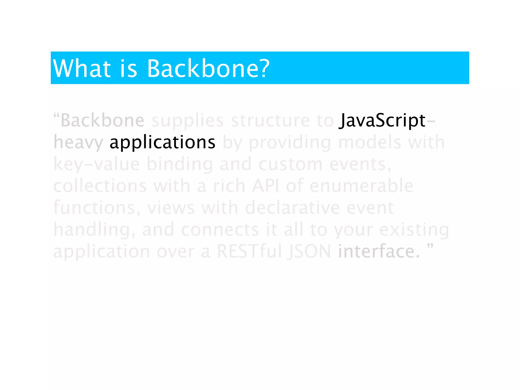 What is Backbone?

“Backbone supplies structure to JavaScript-
heavy applications by providing models with
key-value binding and custom events,
collections with a rich API of enumerable
functions, views with declarative event
handling, and connects it all to your existing
application over a RESTful JSON interface. ”
 