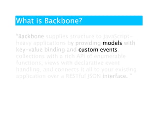 What is Backbone?

“Backbone supplies structure to JavaScript-
heavy applications by providing models with
key-value binding and custom events,
collections with a rich API of enumerable
functions, views with declarative event
handling, and connects it all to your existing
application over a RESTful JSON interface. ”
 