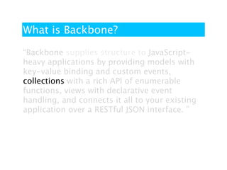 What is Backbone?

“Backbone supplies structure to JavaScript-
heavy applications by providing models with
key-value binding and custom events,
collections with a rich API of enumerable
functions, views with declarative event
handling, and connects it all to your existing
application over a RESTful JSON interface. ”
 