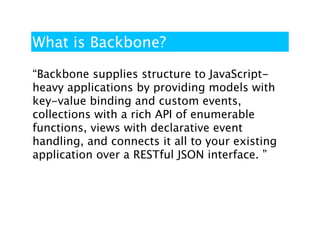 What is Backbone?

“Backbone supplies structure to JavaScript-
heavy applications by providing models with
key-value binding and custom events,
collections with a rich API of enumerable
functions, views with declarative event
handling, and connects it all to your existing
application over a RESTful JSON interface. ”
 