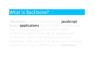What is Backbone?

“Backbone supplies structure to JavaScript-
heavy applications by providing models with
key-value binding and custom events,
collections with a rich API of enumerable
functions, views with declarative event
handling, and connects it all to your existing
application over a RESTful JSON interface. ”
 