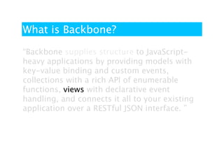 What is Backbone?

“Backbone supplies structure to JavaScript-
heavy applications by providing models with
key-value binding and custom events,
collections with a rich API of enumerable
functions, views with declarative event
handling, and connects it all to your existing
application over a RESTful JSON interface. ”
 