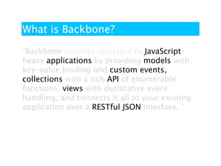 What is Backbone?

“Backbone supplies structure to JavaScript-
heavy applications by providing models with
key-value binding and custom events,
collections with a rich API of enumerable
functions, views with declarative event
handling, and connects it all to your existing
application over a RESTful JSON interface. ”
 