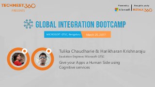 PRESENTS
MICROSOFT GTSC, Bengaluru March 25, 2017
Powered by Brought to you by
Tulika Chaudharie & Harikharan Krishnaraju
Escalation Engineer, Microsoft GTSC
Give your Apps a Human Side using
Cognitive services
 