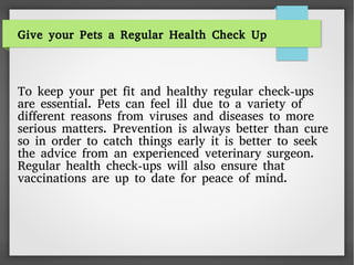 Give your Pets a Regular Health Check Up
To keep your pet fit and healthy regular check-ups
are essential. Pets can feel ill due to a variety of
different reasons from viruses and diseases to more
serious matters. Prevention is always better than cure
so in order to catch things early it is better to seek
the advice from an experienced veterinary surgeon.
Regular health check-ups will also ensure that
vaccinations are up to date for peace of mind.
 