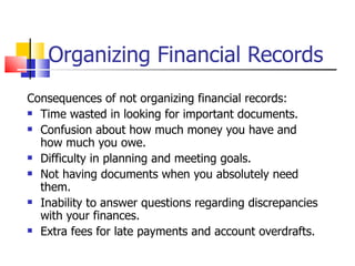 Organizing Financial Records Consequences of not organizing financial records: Time wasted in looking for important documents. Confusion about how much money you have and how much you owe. Difficulty in planning and meeting goals. Not having documents when you absolutely need them. Inability to answer questions regarding discrepancies with your finances. Extra fees for late payments and account overdrafts. 