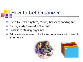 How to Get Organized Use a file folder system, carton, box or expanding file File regularly to avoid a “file pile” Commit to staying organized Tell someone where to find your documents – in case of emergency 