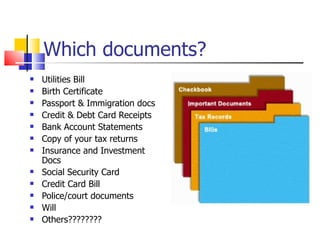 Which documents? Utilities Bill Birth Certificate  Passport & Immigration docs Credit & Debt Card Receipts Bank Account Statements Copy of your tax returns Insurance and Investment Docs Social Security Card Credit Card Bill Police/court documents Will Others???????? 