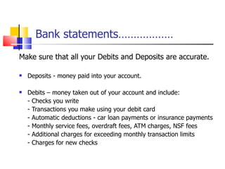 Bank statements……………… Make sure that all your Debits and Deposits are accurate. Deposits - money paid into your account. Debits – money taken out of your account and include: - Checks you write - Transactions you make using your debit card - Automatic deductions - car loan payments or insurance payments - Monthly service fees, overdraft fees, ATM charges, NSF fees - Additional charges for exceeding monthly transaction limits - Charges for new checks  