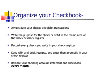 Organize your Checkbook- Always date your checks and debit transactions Write the purpose for the check or debit in the memo area of the check or check register Record  every  check you write in your check register Keep ATM and debit receipts, and enter them promptly in your check register Balance your checking account statement and checkbook  every month 
