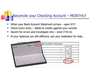 Reconcile your Checking Account – MONTHLY When your Bank Account Statement arrives – open it!!!! Check every entry – debits & credits against your records Search for errors and investigate why – even if it’s $1 If your balances are still different, ask your institution for help . 