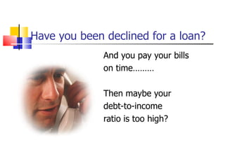 Have you been declined for a loan? And you pay your bills on time……… Then maybe your  debt-to-income  ratio is too high? 