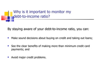 Why is it important to monitor my  debt-to-income ratio? By staying aware of your debt-to-income ratio, you can: Make sound decisions about buying on credit and taking out loans; See the clear benefits of making more than minimum credit card payments; and Avoid major credit problems. 