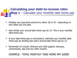 Calculating your debt-to-income ratio: Step 1  – Calculate your monthly take home pay Multiply your paycheck amount by either 26 or 52 - depending on how often you are paid. Now divide your annual take-home pay by 12. This is your monthly take-home pay. If your take-home pay is inconsistent, estimate your monthly take-home pay by dividing last year’s annual take-home pay by 12. Remember to include: Alimony and child support, bonuses, commissions, tips and any other income. EXAMPLE:  TOTAL MONTHLY TAKE HOME PAY $2000 
